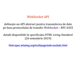 Dr.SabinBuragaprofs.info.uaic.ro/~busaco
WebSocket API
definește un API abstract pentru transmiterea de date
pe baza protocolului de transfer WebSocket – RFC 6455
detalii disponibile în specificația HTML Living Standard
(26 noiembrie 2019)
html.spec.whatwg.org/multipage/web-sockets.html
 