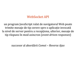 Dr.SabinBuragaprofs.info.uaic.ro/~busaco
WebSocket API
un program JavaScript rulat de navigatorul Web poate
trimite mesaje de tip cerere spre o aplicație invocată
la nivel de server pentru a recepționa, ulterior, mesaje de
tip răspuns în mod asincron (event-driven responses)
succesor al abordării Comet – Reverse Ajax
 