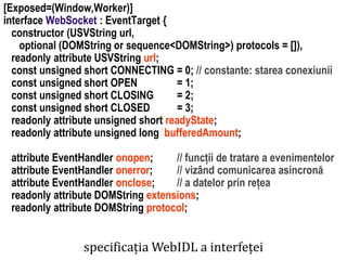 Dr.SabinBuragaprofs.info.uaic.ro/~busaco
[Exposed=(Window,Worker)]
interface WebSocket : EventTarget {
constructor (USVString url,
optional (DOMString or sequence<DOMString>) protocols = []),
readonly attribute USVString url;
const unsigned short CONNECTING = 0; // constante: starea conexiunii
const unsigned short OPEN = 1;
const unsigned short CLOSING = 2;
const unsigned short CLOSED = 3;
readonly attribute unsigned short readyState;
readonly attribute unsigned long bufferedAmount;
attribute EventHandler onopen; // funcții de tratare a evenimentelor
attribute EventHandler onerror; // vizând comunicarea asincronă
attribute EventHandler onclose; // a datelor prin rețea
readonly attribute DOMString extensions;
readonly attribute DOMString protocol;
specificația WebIDL a interfeței
 