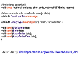 Dr.SabinBuragaprofs.info.uaic.ro/~busaco
// închiderea conexiunii
void close (optional unsigned short code, optional USVString reason);
// diverse maniere de transfer de mesaje (date)
attribute EventHandler onmessage;
attribute BinaryType binaryType; // { "blob", "arraybuffer" };
void send (USVString data);
void send (Blob data);
void send (ArrayBuffer data);
void send (ArrayBufferView data);
}
de studiat și developer.mozilla.org/Web/API/WebSockets_API
 