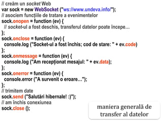 Dr.SabinBuragaprofs.info.uaic.ro/~busaco
// creăm un socket Web
var sock = new WebSocket ("ws://www.undeva.info/");
// asociem funcțiile de tratare a evenimentelor
sock.onopen = function (ev) {
// socket-ul a fost deschis, transferul datelor poate începe…
};
sock.onclose = function (ev) {
console.log ("Socket-ul a fost închis; cod de stare: " + ev.code)
};
sock.onmessage = function (ev) {
console.log ("Am recepționat mesajul: " + ev.data);
};
sock.onerror = function (ev) {
console.error ("A survenit o eroare…");
};
// trimitem date
sock.send ("Salutări hibernale! :)");
// am închis conexiunea
sock.close (); maniera generală de
transfer al datelor
 