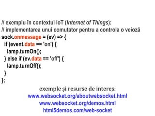 Dr.SabinBuragaprofs.info.uaic.ro/~busaco
// exemplu în contextul IoT (Internet of Things):
// implementarea unui comutator pentru a controla o veioză
sock.onmessage = (ev) => {
if (event.data == 'on') {
lamp.turnOn();
} else if (ev.data == 'off') {
lamp.turnOff();
}
};
exemple și resurse de interes:
www.websocket.org/aboutwebsocket.html
www.websocket.org/demos.html
html5demos.com/web-socket
 