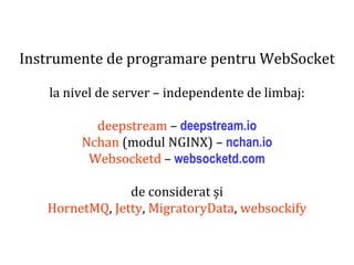 Dr.SabinBuragaprofs.info.uaic.ro/~busaco
Instrumente de programare pentru WebSocket
la nivel de server – independente de limbaj:
deepstream – deepstream.io
Nchan (modul NGINX) – nchan.io
Websocketd – websocketd.com
de considerat și
HornetMQ, Jetty, MigratoryData, websockify
 