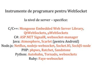 Dr.SabinBuragaprofs.info.uaic.ro/~busaco
Instrumente de programare pentru WebSocket
la nivel de server – specifice:
C/C++: Mongoose Embedded Web Server Library,
QtWebSockets, µWebSockets
C#: ASP.NET SignalR, websocket-manager
Java: Atmosphere, Scarlet (pentru Android)
Node.js: Netflux, nodejs-websocket, Socket.IO, SockJS-node
PHP: phpws, Ratchet, Sandstone
Python: Autobahn, Tornado, websockets
Ruby: Faye-websocket
 