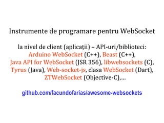 Dr.SabinBuragaprofs.info.uaic.ro/~busaco
Instrumente de programare pentru WebSocket
la nivel de client (aplicații) – API-uri/biblioteci:
Arduino WebSocket (C++), Beast (C++),
Java API for WebSocket (JSR 356), libwebsockets (C),
Tyrus (Java), Web-socket-js, clasa WebSocket (Dart),
ZTWebSocket (Objective-C),…
github.com/facundofarias/awesome-websockets
 