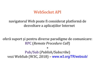 Dr.SabinBuragaprofs.info.uaic.ro/~busaco
WebSocket API
navigatorul Web poate fi considerat platformă de
dezvoltare a aplicațiilor Internet
oferă suport și pentru diverse paradigme de comunicare:
RPC (Remote Procedure Call)
+
Pub/Sub (Publish/Subscribe)
vezi WebSub (W3C, 2018) – www.w3.org/TR/websub/
 