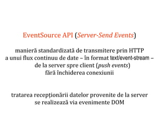 Dr.SabinBuragaprofs.info.uaic.ro/~busaco
EventSource API (Server-Send Events)
manieră standardizată de transmitere prin HTTP
a unui flux continuu de date – în format text/event-stream –
de la server spre client (push events)
fără închiderea conexiunii
tratarea recepționării datelor provenite de la server
se realizează via evenimente DOM
 