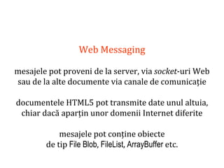 Dr.SabinBuragaprofs.info.uaic.ro/~busaco
Web Messaging
mesajele pot proveni de la server, via socket-uri Web
sau de la alte documente via canale de comunicație
documentele HTML5 pot transmite date unul altuia,
chiar dacă aparțin unor domenii Internet diferite
mesajele pot conține obiecte
de tip File Blob, FileList, ArrayBuffer etc.
 