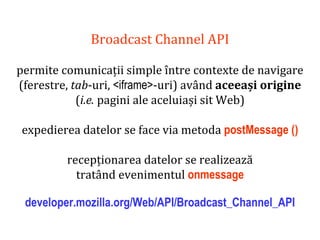 Dr.SabinBuragaprofs.info.uaic.ro/~busaco
Broadcast Channel API
permite comunicații simple între contexte de navigare
(ferestre, tab-uri, <iframe>-uri) având aceeași origine
(i.e. pagini ale aceluiași sit Web)
expedierea datelor se face via metoda postMessage ()
recepționarea datelor se realizează
tratând evenimentul onmessage
developer.mozilla.org/Web/API/Broadcast_Channel_API
 