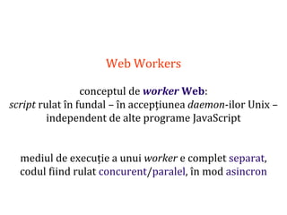 Dr.SabinBuragaprofs.info.uaic.ro/~busaco
Web Workers
conceptul de worker Web:
script rulat în fundal – în accepțiunea daemon-ilor Unix –
independent de alte programe JavaScript
mediul de execuție a unui worker e complet separat,
codul fiind rulat concurent/paralel, în mod asincron
 