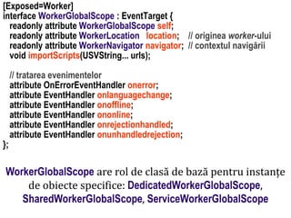 Dr.SabinBuragaprofs.info.uaic.ro/~busaco
[Exposed=Worker]
interface WorkerGlobalScope : EventTarget {
readonly attribute WorkerGlobalScope self;
readonly attribute WorkerLocation location; // originea worker-ului
readonly attribute WorkerNavigator navigator; // contextul navigării
void importScripts(USVString... urls);
// tratarea evenimentelor
attribute OnErrorEventHandler onerror;
attribute EventHandler onlanguagechange;
attribute EventHandler onoffline;
attribute EventHandler ononline;
attribute EventHandler onrejectionhandled;
attribute EventHandler onunhandledrejection;
};
WorkerGlobalScope are rol de clasă de bază pentru instanțe
de obiecte specifice: DedicatedWorkerGlobalScope,
SharedWorkerGlobalScope, ServiceWorkerGlobalScope
 