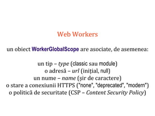 Dr.SabinBuragaprofs.info.uaic.ro/~busaco
Web Workers
un obiect WorkerGlobalScope are asociate, de asemenea:
un tip – type (classic sau module)
o adresă – url (inițial, null)
un nume – name (șir de caractere)
o stare a conexiunii HTTPS ("none", "deprecated", "modern")
o politică de securitate (CSP – Content Security Policy)
 