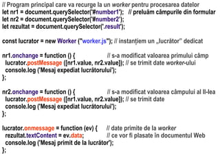 Dr.SabinBuragaprofs.info.uaic.ro/~busaco
// Program principal care va recurge la un worker pentru procesarea datelor
let nr1 = document.querySelector('#number1'); // preluăm câmpurile din formular
let nr2 = document.querySelector('#number2’);
let rezultat = document.querySelector('.result');
const lucrator = new Worker ("worker.js"); // instanțiem un „lucrător” dedicat
nr1.onchange = function () { // s-a modificat valoarea primului câmp
lucrator.postMessage ([nr1.value, nr2.value]); // se trimit date worker-ului
console.log ('Mesaj expediat lucrătorului');
};
nr2.onchange = function () { // s-a modificat valoarea câmpului al II-lea
lucrator.postMessage ([nr1.value, nr2.value]); // se trimit date
console.log ('Mesaj expediat lucrătorului');
};
lucrator.onmessage = function (ev) { // date primite de la worker
rezultat.textContent = ev.data; // ce vor fi plasate în documentul Web
console.log ('Mesaj primit de la lucrător');
};
 