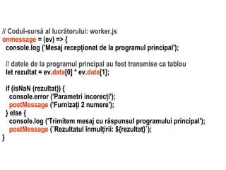 Dr.SabinBuragaprofs.info.uaic.ro/~busaco
// Codul-sursă al lucrătorului: worker.js
onmessage = (ev) => {
console.log ('Mesaj recepționat de la programul principal');
// datele de la programul principal au fost transmise ca tablou
let rezultat = ev.data[0] * ev.data[1];
if (isNaN (rezultat)) {
console.error ('Parametri incorecți');
postMessage ('Furnizați 2 numere');
} else {
console.log ('Trimitem mesaj cu răspunsul programului principal');
postMessage (`Rezultatul înmulțirii: ${rezultat}`);
}
 
