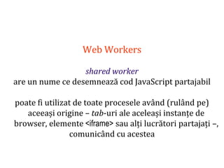Dr.SabinBuragaprofs.info.uaic.ro/~busaco
Web Workers
shared worker
are un nume ce desemnează cod JavaScript partajabil
poate fi utilizat de toate procesele având (rulând pe)
aceeași origine – tab-uri ale aceleași instanțe de
browser, elemente <iframe> sau alți lucrători partajați –,
comunicând cu acestea
 