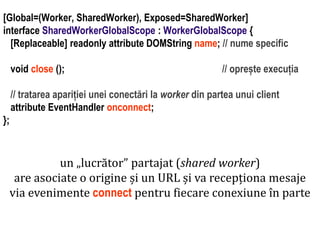 Dr.SabinBuragaprofs.info.uaic.ro/~busaco
[Global=(Worker, SharedWorker), Exposed=SharedWorker]
interface SharedWorkerGlobalScope : WorkerGlobalScope {
[Replaceable] readonly attribute DOMString name; // nume specific
void close (); // oprește execuția
// tratarea apariției unei conectări la worker din partea unui client
attribute EventHandler onconnect;
};
un „lucrător” partajat (shared worker)
are asociate o origine și un URL și va recepționa mesaje
via evenimente connect pentru fiecare conexiune în parte
 