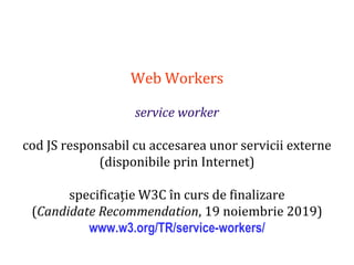 Dr.SabinBuragaprofs.info.uaic.ro/~busaco
Web Workers
service worker
cod JS responsabil cu accesarea unor servicii externe
(disponibile prin Internet)
specificație W3C în curs de finalizare
(Candidate Recommendation, 19 noiembrie 2019)
www.w3.org/TR/service-workers/
 