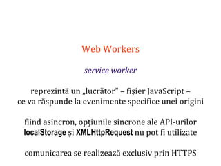 Dr.SabinBuragaprofs.info.uaic.ro/~busaco
Web Workers
service worker
reprezintă un „lucrător” – fișier JavaScript –
ce va răspunde la evenimente specifice unei origini
fiind asincron, opțiunile sincrone ale API-urilor
localStorage și XMLHttpRequest nu pot fi utilizate
comunicarea se realizează exclusiv prin HTTPS
 