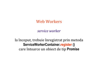 Dr.SabinBuragaprofs.info.uaic.ro/~busaco
Web Workers
service worker
la început, trebuie înregistrat prin metoda
ServiceWorkerContainer.register ()
care întoarce un obiect de tip Promise
 
