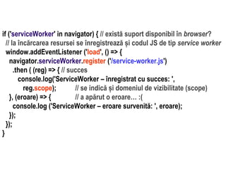 Dr.SabinBuragaprofs.info.uaic.ro/~busaco
if ('serviceWorker' in navigator) { // există suport disponibil în browser?
// la încărcarea resursei se înregistrează și codul JS de tip service worker
window.addEventListener ('load', () => {
navigator.serviceWorker.register ('/service-worker.js')
.then ( (reg) => { // succes
console.log('ServiceWorker – înregistrat cu succes: ',
reg.scope); // se indică și domeniul de vizibilitate (scope)
}, (eroare) => { // a apărut o eroare… :(
console.log ('ServiceWorker – eroare survenită: ', eroare);
});
});
}
 