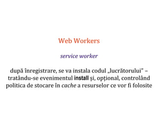 Dr.SabinBuragaprofs.info.uaic.ro/~busaco
Web Workers
service worker
după înregistrare, se va instala codul „lucrătorului” –
tratându-se evenimentul install și, opțional, controlând
politica de stocare în cache a resurselor ce vor fi folosite
 
