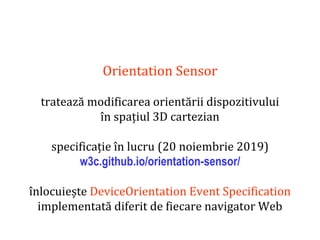 Dr.SabinBuragaprofs.info.uaic.ro/~busaco
Orientation Sensor
tratează modificarea orientării dispozitivului
în spațiul 3D cartezian
specificație în lucru (20 noiembrie 2019)
w3c.github.io/orientation-sensor/
înlocuiește DeviceOrientation Event Specification
implementată diferit de fiecare navigator Web
 