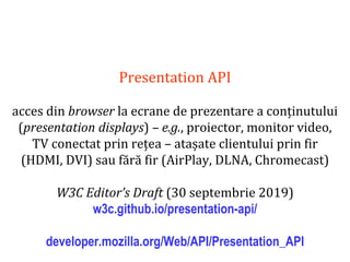 Dr.SabinBuragaprofs.info.uaic.ro/~busaco
Presentation API
acces din browser la ecrane de prezentare a conținutului
(presentation displays) – e.g., proiector, monitor video,
TV conectat prin rețea – atașate clientului prin fir
(HDMI, DVI) sau fără fir (AirPlay, DLNA, Chromecast)
W3C Editor’s Draft (30 septembrie 2019)
w3c.github.io/presentation-api/
developer.mozilla.org/Web/API/Presentation_API
 