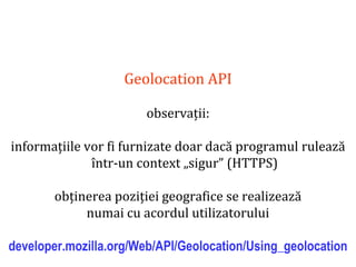 Dr.SabinBuragaprofs.info.uaic.ro/~busaco
Geolocation API
observații:
informațiile vor fi furnizate doar dacă programul rulează
într-un context „sigur” (HTTPS)
obținerea poziției geografice se realizează
numai cu acordul utilizatorului
developer.mozilla.org/Web/API/Geolocation/Using_geolocation
 