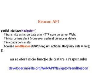 Dr.SabinBuragaprofs.info.uaic.ro/~busaco
Beacon API
partial interface Navigator {
// transmite asincron date prin HTTP spre un server Web;
// întoarce true dacă browser-ul a plasat cu succes datele
// în coada de transfer
boolean sendBeacon (USVString url, optional BodyInit? data = null);
};
nu se oferă nicio funcție de tratare a răspunsului
developer.mozilla.org/Web/API/Navigator/sendBeacon
 