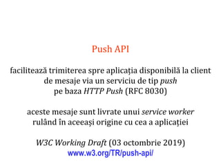 Dr.SabinBuragaprofs.info.uaic.ro/~busaco
Push API
facilitează trimiterea spre aplicația disponibilă la client
de mesaje via un serviciu de tip push
pe baza HTTP Push (RFC 8030)
aceste mesaje sunt livrate unui service worker
rulând în aceeași origine cu cea a aplicației
W3C Working Draft (03 octombrie 2019)
www.w3.org/TR/push-api/
 
