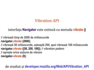 Dr.SabinBuragaprofs.info.uaic.ro/~busaco
Vibration API
interfața Navigator este extinsă cu metoda vibrate ()
// vibrează timp de 2000 de milisecunde
navigator.vibrate (2000);
// vibrează 50 milisecunde, așteaptă 200, apoi vibrează 100 milisecunde
navigator.vibrate ([50, 200, 100]); // vibration pattern
// oprește orice acțiune de vibrare
navigator.vibrate (0);
de studiat și developer.mozilla.org/Web/API/Vibration_API
 