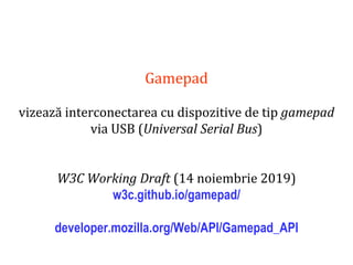 Dr.SabinBuragaprofs.info.uaic.ro/~busaco
Gamepad
vizează interconectarea cu dispozitive de tip gamepad
via USB (Universal Serial Bus)
W3C Working Draft (14 noiembrie 2019)
w3c.github.io/gamepad/
developer.mozilla.org/Web/API/Gamepad_API
 