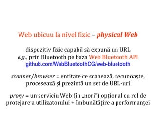 Dr.SabinBuragaprofs.info.uaic.ro/~busaco
Web ubicuu la nivel fizic – physical Web
dispozitiv fizic capabil să expună un URL
e.g., prin Bluetooth pe baza Web Bluetooth API
github.com/WebBluetoothCG/web-bluetooth
scanner/browser = entitate ce scanează, recunoaște,
procesează și prezintă un set de URL-uri
proxy = un serviciu Web (în „nori”) opțional cu rol de
protejare a utilizatorului + îmbunătățire a performanței
 