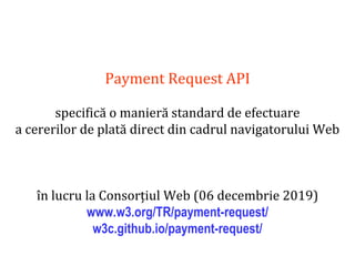 Dr.SabinBuragaprofs.info.uaic.ro/~busaco
Payment Request API
specifică o manieră standard de efectuare
a cererilor de plată direct din cadrul navigatorului Web
în lucru la Consorțiul Web (06 decembrie 2019)
www.w3.org/TR/payment-request/
w3c.github.io/payment-request/
 