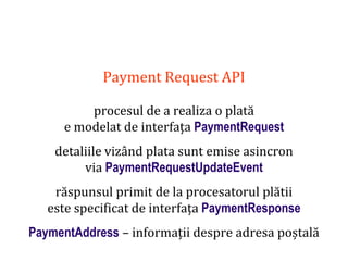Dr.SabinBuragaprofs.info.uaic.ro/~busaco
Payment Request API
procesul de a realiza o plată
e modelat de interfața PaymentRequest
detaliile vizând plata sunt emise asincron
via PaymentRequestUpdateEvent
răspunsul primit de la procesatorul plătii
este specificat de interfața PaymentResponse
PaymentAddress – informații despre adresa poștală
 