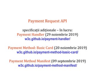 Dr.SabinBuragaprofs.info.uaic.ro/~busaco
Payment Request API
specificații adiționale – în lucru:
Payment Handler (29 noiembrie 2019)
w3c.github.io/payment-handler/
Payment Method: Basic Card (20 noiembrie 2019)
w3c.github.io/payment-method-basic-card/
Payment Method Manifest (09 septembrie 2019)
w3c.github.io/payment-method-manifest/
 