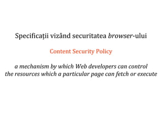 Dr.SabinBuragaprofs.info.uaic.ro/~busaco
Specificații vizând securitatea browser-ului
Content Security Policy
a mechanism by which Web developers can control
the resources which a particular page can fetch or execute
 