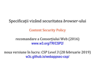 Dr.SabinBuragaprofs.info.uaic.ro/~busaco
Specificații vizând securitatea browser-ului
Content Security Policy
recomandare a Consorțiului Web (2016)
www.w3.org/TR/CSP2/
noua versiune în lucru: CSP Level 3 (28 februarie 2019)
w3c.github.io/webappsec-csp/
 