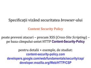 Dr.SabinBuragaprofs.info.uaic.ro/~busaco
Specificații vizând securitatea browser-ului
Content Security Policy
poate preveni atacuri – precum XSS (Cross-Site Scripting) –
pe baza câmpului-antet HTTP Content-Security-Policy
pentru detalii + exemple, de studiat:
content-security-policy.com
developers.google.com/web/fundamentals/security/csp/
developer.mozilla.org/Web/HTTP/CSP
 