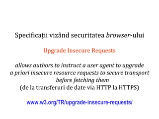 Dr.SabinBuragaprofs.info.uaic.ro/~busaco
Specificații vizând securitatea browser-ului
Upgrade Insecure Requests
allows authors to instruct a user agent to upgrade
a priori insecure resource requests to secure transport
before fetching them
(de la transferuri de date via HTTP la HTTPS)
www.w3.org/TR/upgrade-insecure-requests/
 
