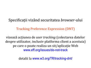 Dr.SabinBuragaprofs.info.uaic.ro/~busaco
Specificații vizând securitatea browser-ului
Tracking Preference Expression (DNT)
vizează acțiunea de user tracking (colectarea datelor
despre utilizator, inclusiv platforma client a acestuia)
pe care o poate realiza un sit/aplicație Web
www.eff.org/issues/do-not-track
detalii la www.w3.org/TR/tracking-dnt/
 