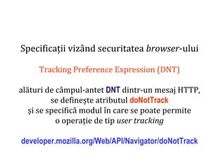 Dr.SabinBuragaprofs.info.uaic.ro/~busaco
Specificații vizând securitatea browser-ului
Tracking Preference Expression (DNT)
alături de câmpul-antet DNT dintr-un mesaj HTTP,
se definește atributul doNotTrack
și se specifică modul în care se poate permite
o operație de tip user tracking
developer.mozilla.org/Web/API/Navigator/doNotTrack
 