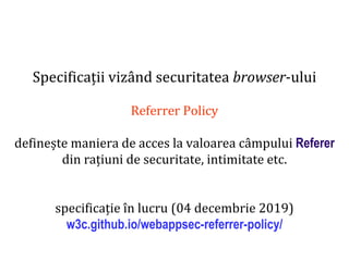 Dr.SabinBuragaprofs.info.uaic.ro/~busaco
Specificații vizând securitatea browser-ului
Referrer Policy
definește maniera de acces la valoarea câmpului Referer
din rațiuni de securitate, intimitate etc.
specificație în lucru (04 decembrie 2019)
w3c.github.io/webappsec-referrer-policy/
 