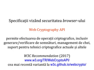 Dr.SabinBuragaprofs.info.uaic.ro/~busaco
Specificații vizând securitatea browser-ului
Web Cryptography API
permite efectuarea de operații criptografice, inclusiv
generare/verificare de semnături, management de chei,
suport pentru tehnici criptografice actuale și altele
W3C Recommendation (2017)
www.w3.org/TR/WebCryptoAPI/
cea mai recentă variantă la w3c.github.io/webcrypto/
 
