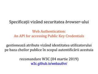 Dr.SabinBuragaprofs.info.uaic.ro/~busaco
Specificații vizând securitatea browser-ului
Web Authentication:
An API for accessing Public Key Credentials
gestionează atribute vizând identitatea utilizatorului
pe baza cheilor publice în scopul autentificării acestuia
recomandare W3C (04 martie 2019)
w3c.github.io/webauthn/
 