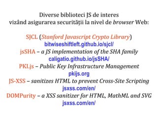 Dr.SabinBuragaprofs.info.uaic.ro/~busaco
Diverse biblioteci JS de interes
vizând asigurarea securității la nivel de browser Web:
SJCL (Stanford Javascript Crypto Library)
bitwiseshiftleft.github.io/sjcl/
jsSHA – a JS implementation of the SHA family
caligatio.github.io/jsSHA/
PKI.js – Public Key Infrastructure Management
pkijs.org
JS-XSS – sanitizes HTML to prevent Cross-Site Scripting
jsxss.com/en/
DOMPurity – a XSS sanitizer for HTML, MathML and SVG
jsxss.com/en/
 