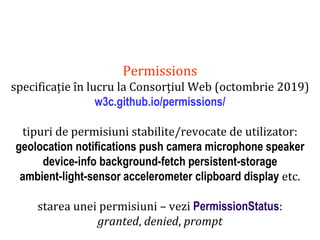 Dr.SabinBuragaprofs.info.uaic.ro/~busaco
Permissions
specificație în lucru la Consorțiul Web (octombrie 2019)
w3c.github.io/permissions/
tipuri de permisiuni stabilite/revocate de utilizator:
geolocation notifications push camera microphone speaker
device-info background-fetch persistent-storage
ambient-light-sensor accelerometer clipboard display etc.
starea unei permisiuni – vezi PermissionStatus:
granted, denied, prompt
 