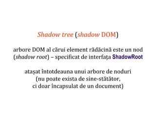 Dr.SabinBuragaprofs.info.uaic.ro/~busaco
Shadow tree (shadow DOM)
arbore DOM al cărui element rădăcină este un nod
(shadow root) – specificat de interfața ShadowRoot
atașat întotdeauna unui arbore de noduri
(nu poate exista de sine-stătător,
ci doar încapsulat de un document)
 