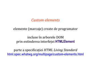 Dr.SabinBuragaprofs.info.uaic.ro/~busaco
Custom elements
elemente (marcaje) create de programator
incluse în arborele DOM
prin extinderea interfeței HTMLElement
parte a specificației HTML Living Standard
html.spec.whatwg.org/multipage/custom-elements.html
 