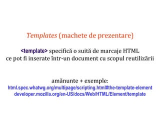 Dr.SabinBuragaprofs.info.uaic.ro/~busaco
Templates (machete de prezentare)
<template> specifică o suită de marcaje HTML
ce pot fi inserate într-un document cu scopul reutilizării
amănunte + exemple:
html.spec.whatwg.org/multipage/scripting.html#the-template-element
developer.mozilla.org/en-US/docs/Web/HTML/Element/template
 